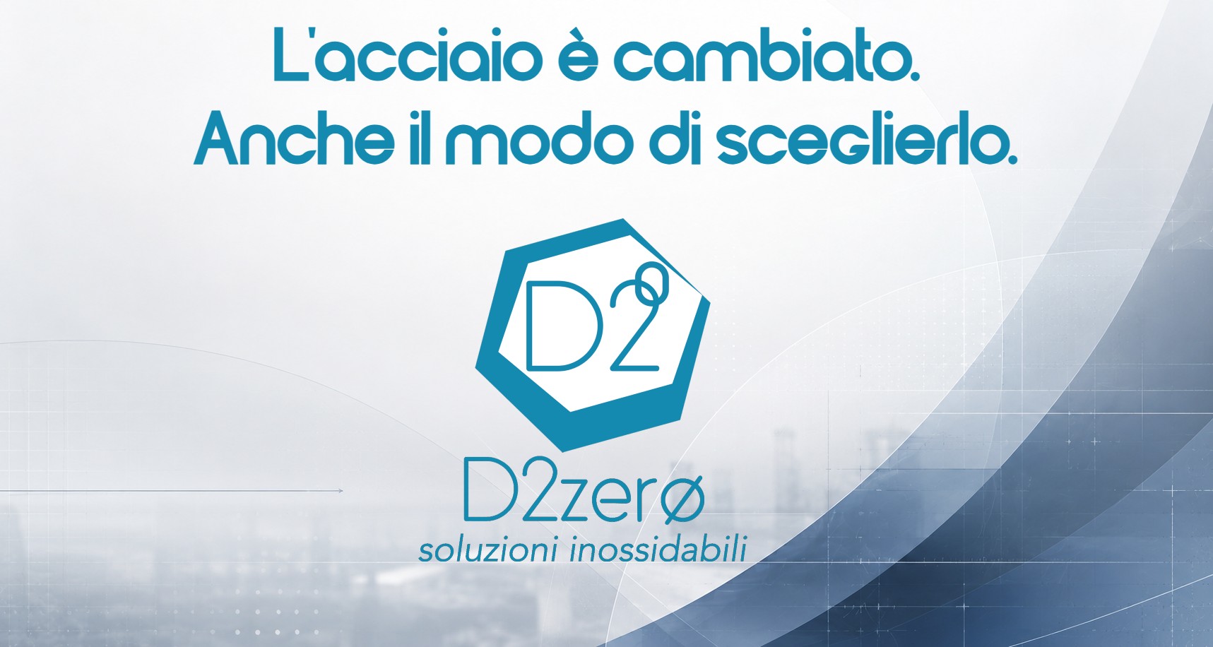 D2ZERO L'ACCIAIO E' CAMBIATO. ANCHE IL MODO DI SCEGLIERLO D2ZERO IL TUO PARTNER NELLA SCELTA DELL'ACCIAIO